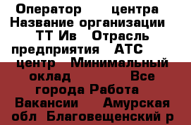 Оператор Call-центра › Название организации ­ ТТ-Ив › Отрасль предприятия ­ АТС, call-центр › Минимальный оклад ­ 20 000 - Все города Работа » Вакансии   . Амурская обл.,Благовещенский р-н